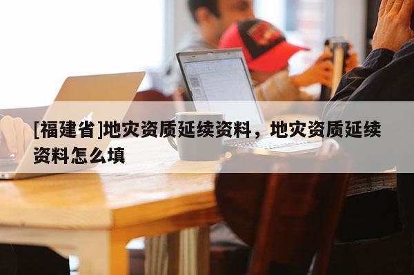[福建省]地災資質延續資料，地災資質延續資料怎么填