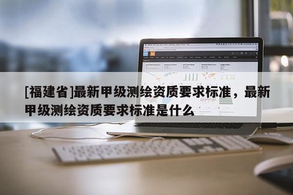 [福建省]最新甲級測繪資質要求標準，最新甲級測繪資質要求標準是什么