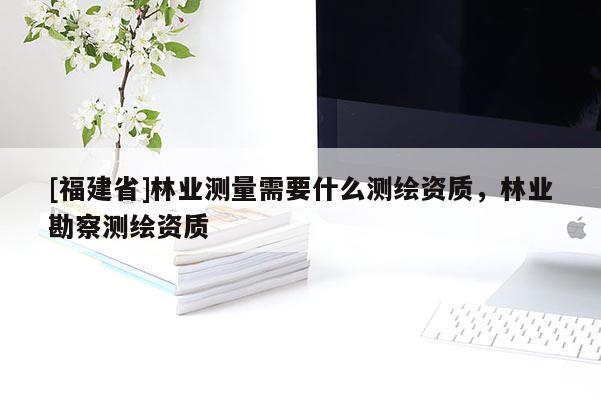 [福建省]林業(yè)測量需要什么測繪資質(zhì)，林業(yè)勘察測繪資質(zhì)