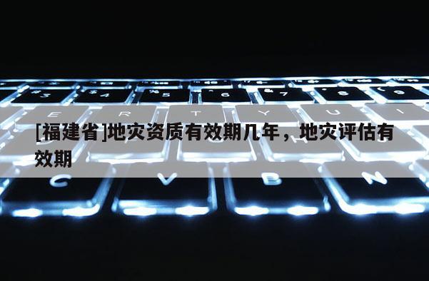 [福建省]地災(zāi)資質(zhì)有效期幾年，地災(zāi)評(píng)估有效期