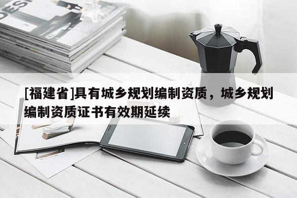 [福建省]具有城鄉(xiāng)規(guī)劃編制資質(zhì)，城鄉(xiāng)規(guī)劃編制資質(zhì)證書有效期延續(xù)