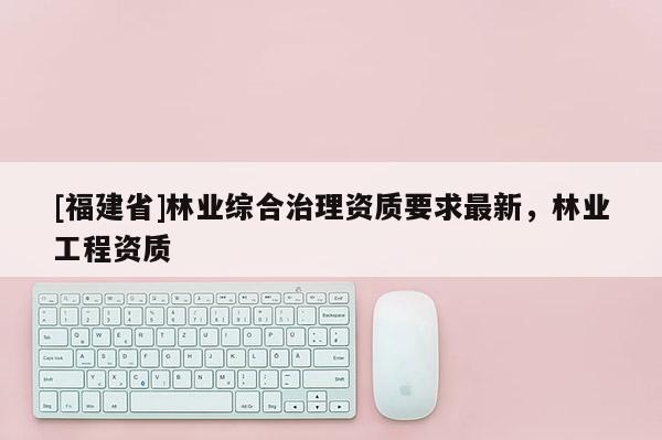 [福建省]林業綜合治理資質要求最新，林業工程資質