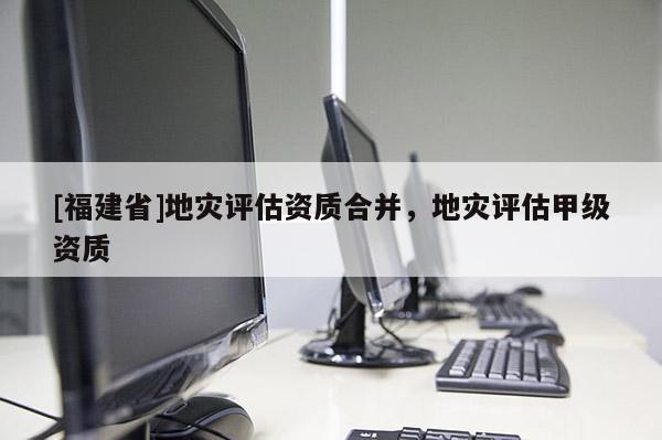 [福建省]地災評估資質合并，地災評估甲級資質