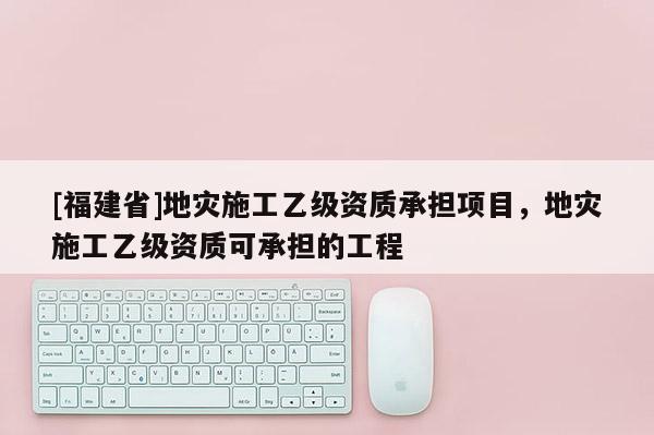 [福建省]地災施工乙級資質承擔項目，地災施工乙級資質可承擔的工程