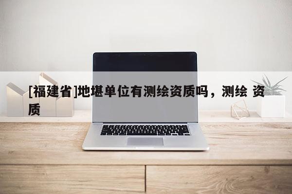 [福建省]地堪單位有測繪資質(zhì)嗎，測繪 資質(zhì)