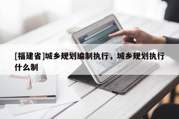 [福建省]城鄉(xiāng)規(guī)劃編制執(zhí)行，城鄉(xiāng)規(guī)劃執(zhí)行什么制