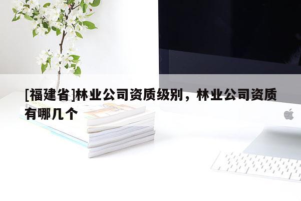 [福建省]林業(yè)公司資質(zhì)級(jí)別，林業(yè)公司資質(zhì)有哪幾個(gè)