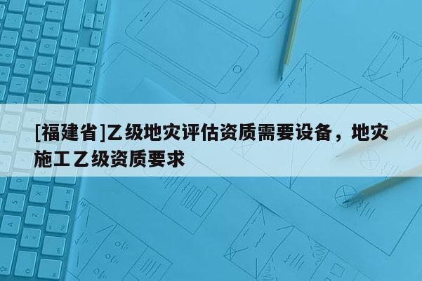 [福建省]乙級(jí)地災(zāi)評(píng)估資質(zhì)需要設(shè)備，地災(zāi)施工乙級(jí)資質(zhì)要求