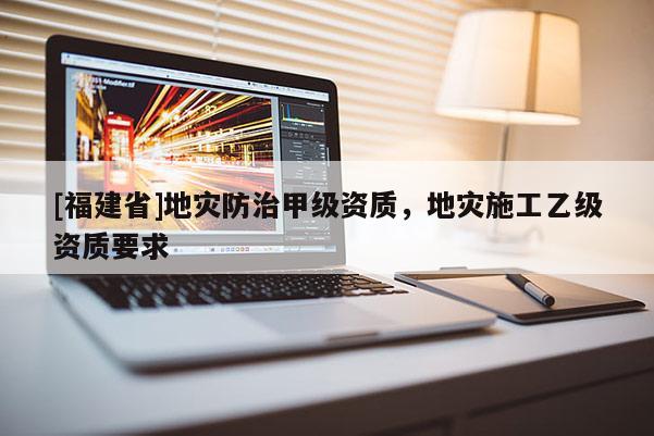 [福建省]地災(zāi)防治甲級(jí)資質(zhì)，地災(zāi)施工乙級(jí)資質(zhì)要求