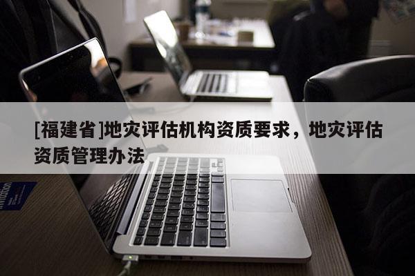 [福建省]地災評估機構資質要求，地災評估資質管理辦法