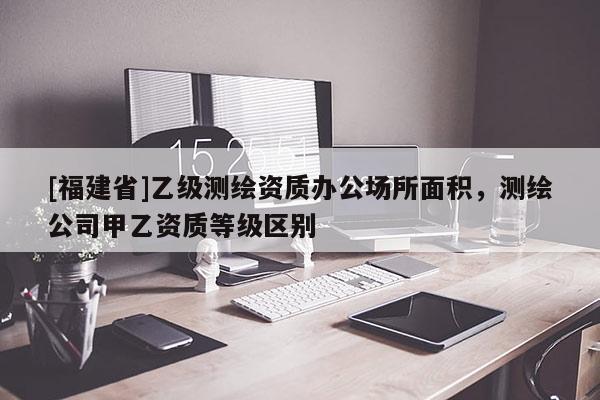 [福建省]乙級測繪資質(zhì)辦公場所面積，測繪公司甲乙資質(zhì)等級區(qū)別