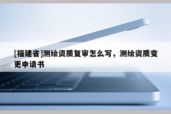 [福建省]測繪資質復審怎么寫，測繪資質變更申請書