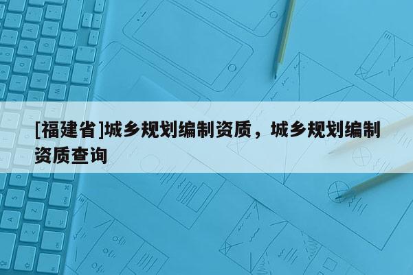 [福建省]城鄉(xiāng)規(guī)劃編制資質(zhì)，城鄉(xiāng)規(guī)劃編制資質(zhì)查詢