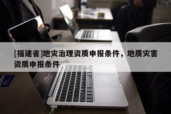 [福建省]地災(zāi)治理資質(zhì)申報條件，地質(zhì)災(zāi)害資質(zhì)申報條件