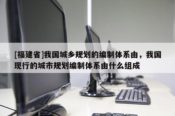 [福建省]我國城鄉規劃的編制體系由，我國現行的城市規劃編制體系由什么組成