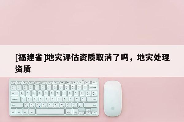 [福建省]地災評估資質取消了嗎，地災處理資質