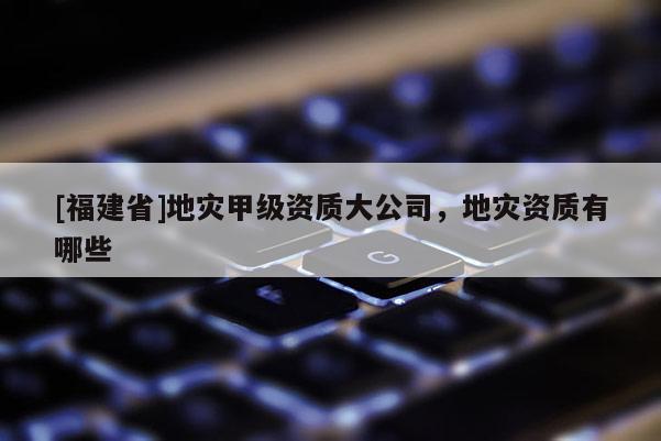 [福建省]地災甲級資質大公司，地災資質有哪些