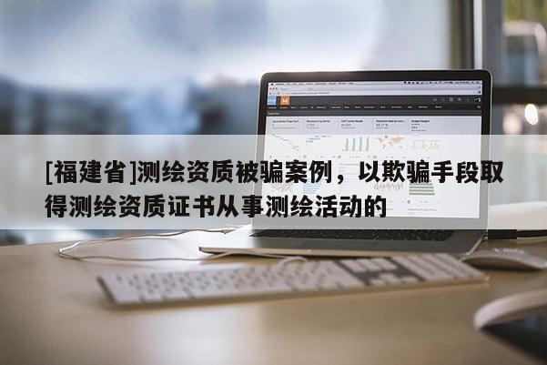 [福建省]測繪資質被騙案例，以欺騙手段取得測繪資質證書從事測繪活動的