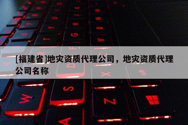 [福建省]地災資質代理公司，地災資質代理公司名稱
