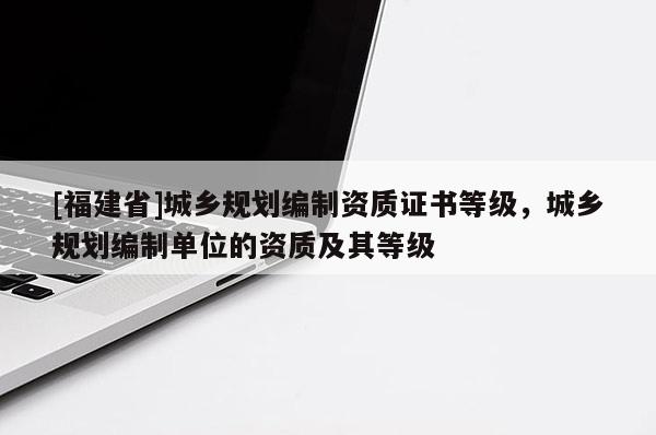 [福建省]城鄉(xiāng)規(guī)劃編制資質(zhì)證書等級，城鄉(xiāng)規(guī)劃編制單位的資質(zhì)及其等級