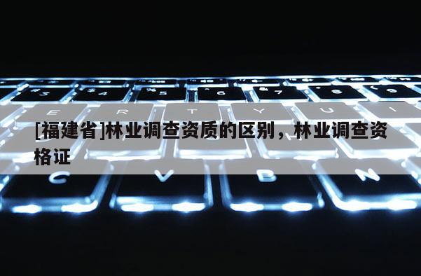 [福建省]林業調查資質的區別，林業調查資格證