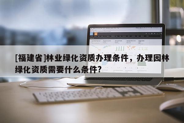 [福建省]林業綠化資質辦理條件，辦理園林綠化資質需要什么條件?