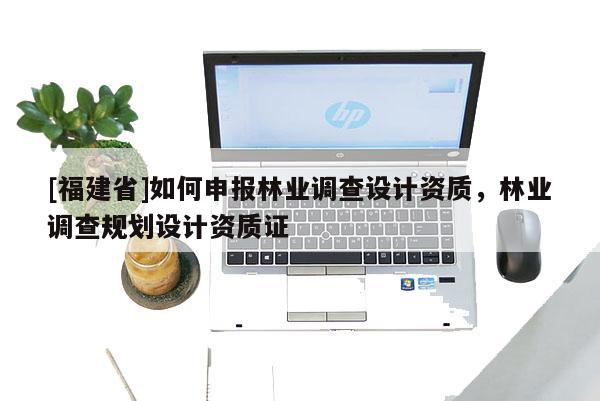 [福建省]如何申報林業調查設計資質，林業調查規劃設計資質證