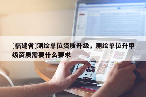 [福建省]測繪單位資質升級，測繪單位升甲級資質需要什么要求