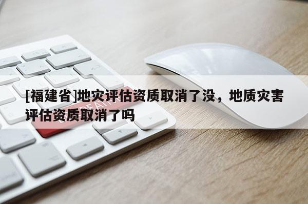 [福建省]地災評估資質取消了沒，地質災害評估資質取消了嗎