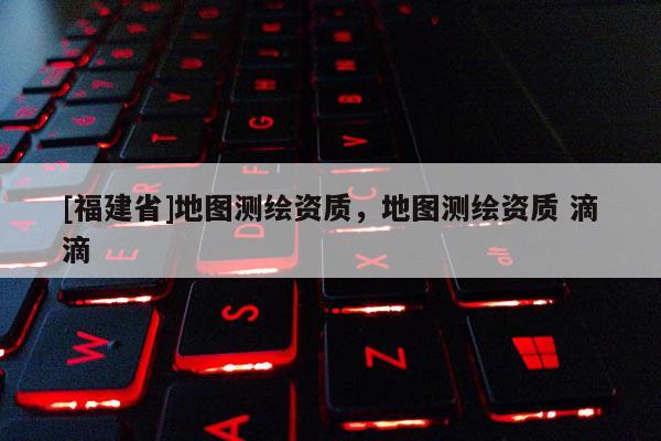 [福建省]地圖測繪資質，地圖測繪資質 滴滴