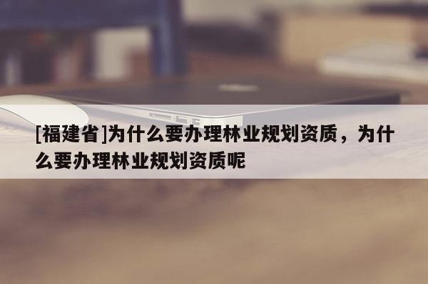 [福建省]為什么要辦理林業規劃資質，為什么要辦理林業規劃資質呢