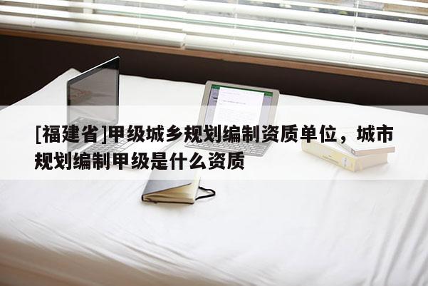 [福建省]甲級城鄉規劃編制資質單位，城市規劃編制甲級是什么資質
