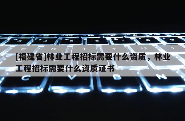 [福建省]林業工程招標需要什么資質，林業工程招標需要什么資質證書