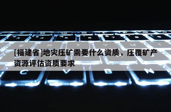 [福建省]地災壓礦需要什么資質，壓覆礦產資源評估資質要求