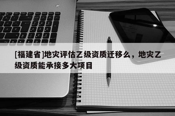 [福建省]地災評估乙級資質遷移么，地災乙級資質能承接多大項目