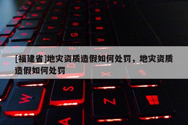 [福建省]地災資質造假如何處罰，地災資質造假如何處罰