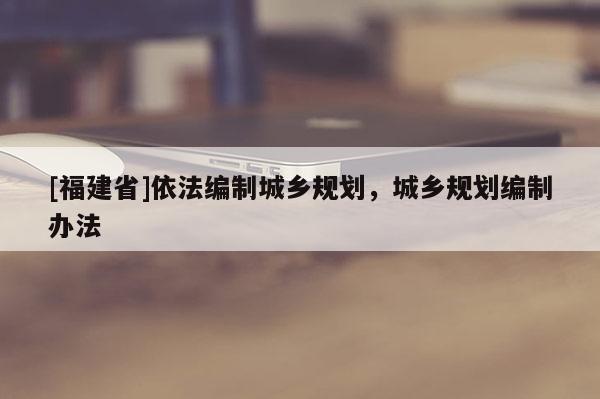 [福建省]依法編制城鄉規劃，城鄉規劃編制辦法