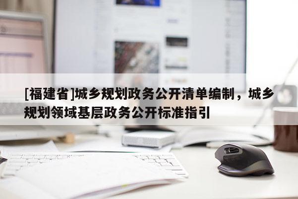 [福建省]城鄉規劃政務公開清單編制，城鄉規劃領域基層政務公開標準指引