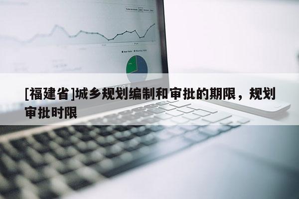 [福建省]城鄉(xiāng)規(guī)劃編制和審批的期限，規(guī)劃審批時限