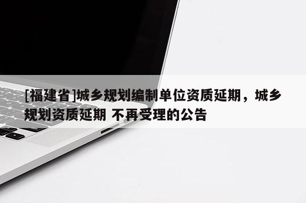 [福建省]城鄉(xiāng)規(guī)劃編制單位資質(zhì)延期，城鄉(xiāng)規(guī)劃資質(zhì)延期 不再受理的公告