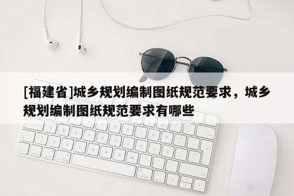 [福建省]城鄉規劃編制圖紙規范要求，城鄉規劃編制圖紙規范要求有哪些