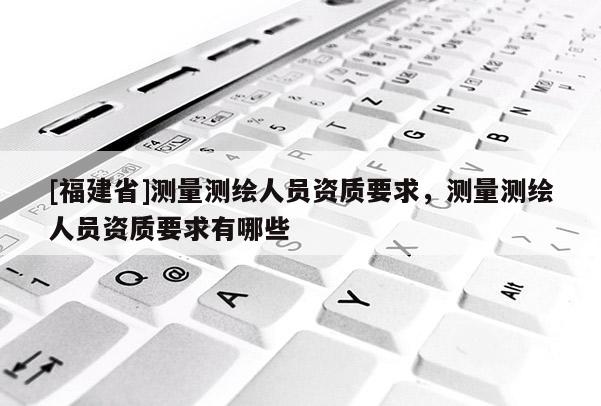 [福建省]測量測繪人員資質要求，測量測繪人員資質要求有哪些