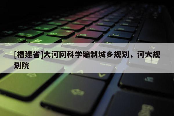 [福建省]大河網科學編制城鄉規劃，河大規劃院