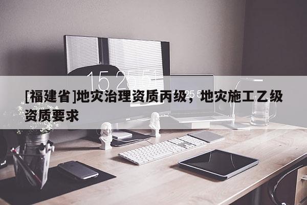 [福建省]地災(zāi)治理資質(zhì)丙級(jí)，地災(zāi)施工乙級(jí)資質(zhì)要求