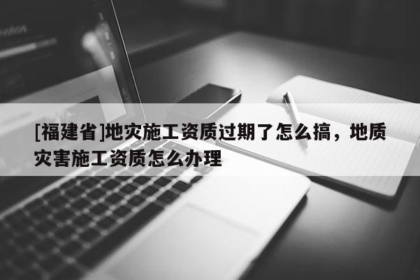 [福建省]地災(zāi)施工資質(zhì)過(guò)期了怎么搞，地質(zhì)災(zāi)害施工資質(zhì)怎么辦理