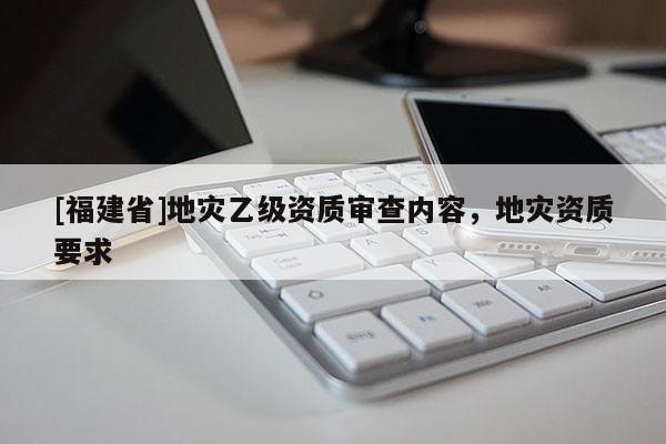 [福建省]地災乙級資質審查內容，地災資質要求