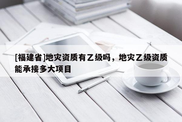 [福建省]地災(zāi)資質(zhì)有乙級(jí)嗎，地災(zāi)乙級(jí)資質(zhì)能承接多大項(xiàng)目