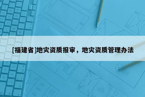 [福建省]地災(zāi)資質(zhì)報(bào)審，地災(zāi)資質(zhì)管理辦法