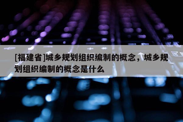 [福建省]城鄉規劃組織編制的概念，城鄉規劃組織編制的概念是什么