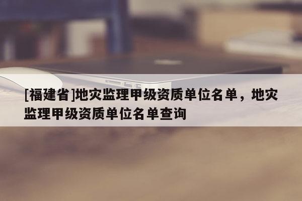 [福建省]地災(zāi)監(jiān)理甲級(jí)資質(zhì)單位名單，地災(zāi)監(jiān)理甲級(jí)資質(zhì)單位名單查詢